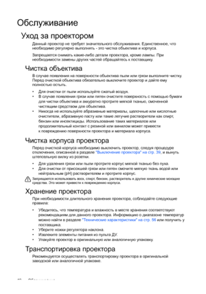 Page 48Обслуживание 48
Обслуживание
Уход за проектором
Данный проектор не требует значительного обслуживания. Единственное, что 
необходимо регулярно выполнять - это чистка объектива и корпуса.
Запрещается снимать какие-либо детали проектора, кроме лампы. При 
необходимости замены других частей обращайтесь к поставщику.
Чистка объектива
В случае появления на поверхности объектива пыли или грязи выполните чистку. 
Перед очисткой объектива обязательно выключите проектор и дайте ему 
полностью остыть.
• Для...