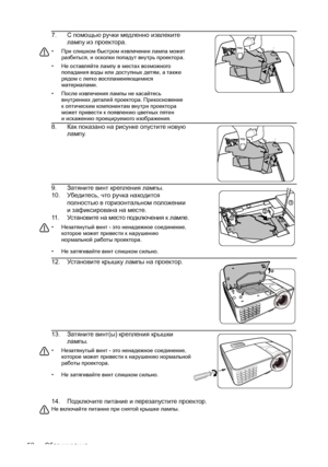 Page 52Обслуживание 5214.Подключите питание и перезапустите проектор.
Не включайте питание при снятой крышке лампы. 
7.С помощью ручки медленно извлеките 
лампу из проектора.
• При слишком быстром извлечении лампа может 
разбиться, и осколки попадут внутрь проектора.
• Не оставляйте лампу в местах возможного 
попадания воды или доступных детям, атакже 
рядом с легко воспламеняющимися 
материалами.
• После извлечения лампы не касайтесь 
внутренних деталей проектора. Прикосновение 
коптическим компонентам внутри...