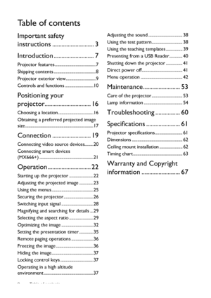 Page 2Table of contents 2
Ta b l e  o f  c o n t e n t s
Important safety 
instructions ........................... 3
Introduction .......................... 7
Projector features ..................................... 7
Shipping contents ...................................... 8
Projector exterior view........................... 9
Controls and functions ..........................10
Positioning your 
projector.............................. 16
Choosing a location ................................16
Obtaining a...