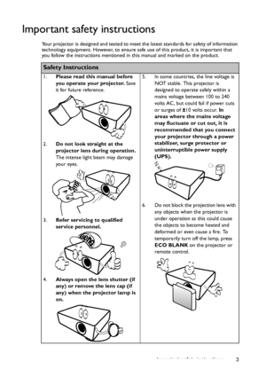 Page 3Important safety instructions 3
Important safety instructions
Your projector is designed and tested to meet the latest standards for safety of information 
technology equipment. However, to ensure safe use of this product, it is important that 
you follow the instructions mentioned in this manual and marked on the product. 
Safety Instructions
1.Please read this manual before 
you operate your projector. Save 
it for future reference. 
2.Do not look straight at the 
projector lens during operation. 
The...