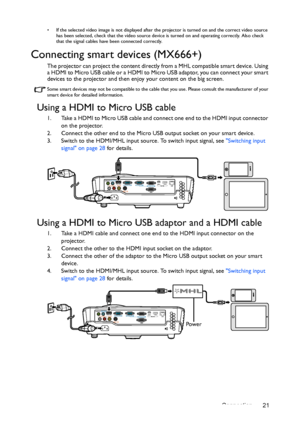 Page 21Connection 21
•  If the selected video image is not displayed after the projector is turned on and the correct video source 
has been selected, check that the video source device is turned on and operating correctly. Also check 
that the signal cables have been connected correctly.
Connecting smart devices (MX666+)
The projector can project the content directly from a MHL compatible smart device. Using 
a HDMI to Micro USB cable or a HDMI to Micro USB adaptor, you can connect your smart 
devices to the...