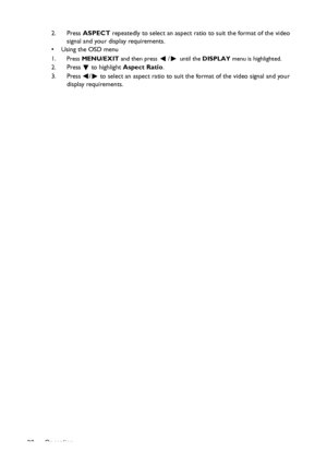 Page 30Operation 302. Press ASPECT repeatedly to select an aspect ratio to suit the format of the video 
signal and your display requirements.
•  Using the OSD menu
1.
Press MENU/EXIT and then press / until the DISPLAY menu is highlighted.
2. Press  to highlight Aspect Ratio.
3. Press  /  to select an aspect ratio to suit the format of the video signal and your 
display requirements.
Downloaded From projector-manual.com BenQ Manuals 