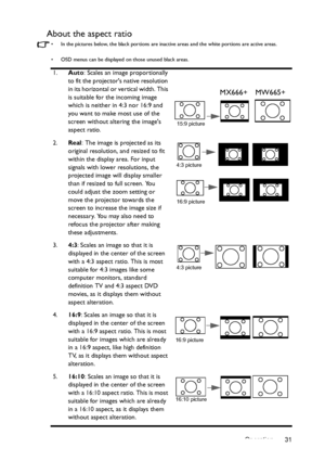 Page 31Operation 31
About the aspect ratio
•  In the pictures below, the black portions are inactive areas and the white portions are active areas.
•  OSD menus can be displayed on those unused black areas.
1.Auto: Scales an image proportionally 
to fit the projectors native resolution 
in its horizontal or vertical width. This 
is suitable for the incoming image 
which is neither in 4:3 nor 16:9 and 
you want to make most use of the 
screen without altering the images 
aspect ratio.
2.Real
: The image is...