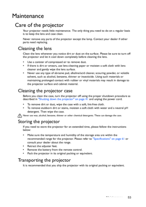 Page 53Maintenance 53
Maintenance
Care of the projector
Your projector needs little maintenance. The only thing you need to do on a regular basis 
is to keep the lens and case clean.
Never remove any parts of the projector except the lamp. Contact your dealer if other 
parts need replacing.
Cleaning the lens
Clean the lens whenever you notice dirt or dust on the surface. Please be sure to turn off 
the projector and let it cool down completely before cleaning the lens.
•  Use a canister of compressed air to...