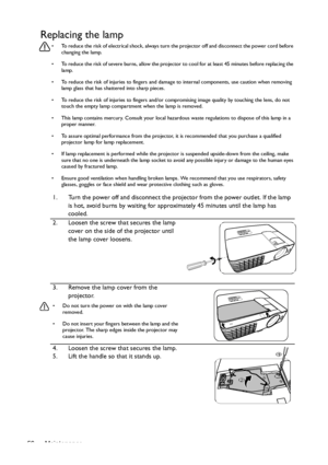 Page 56Maintenance 56
Replacing the lamp
•  To reduce the risk of electrical shock, always turn the projector off and disconnect the power cord before 
changing the lamp.
•  To reduce the risk of severe burns, allow the projector to cool for at least 45 minutes before replacing the 
lamp.
•  To reduce the risk of injuries to fingers and damage to internal components, use caution when removing 
lamp glass that has shattered into sharp pieces.
•  To reduce the risk of injuries to fingers and/or compromising image...