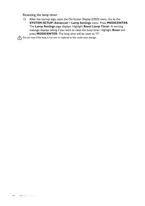 Page 58Maintenance 58
Resetting the lamp timer
13. After the startup logo, open the On-Screen Display (OSD) menu. Go to the 
SYSTEM SETUP: Advanced > Lamp Settings menu. Press MODE/ENTER. 
The Lamp Settings page displays. Highlight Reset Lamp Timer. A warning 
message displays asking if you want to reset the lamp timer. Highlight Reset and 
press MODE/ENTER. The lamp time will be reset to “0”.
Do not reset if the lamp is not new or replaced as this could cause damage. 
Downloaded From projector-manual.com BenQ...