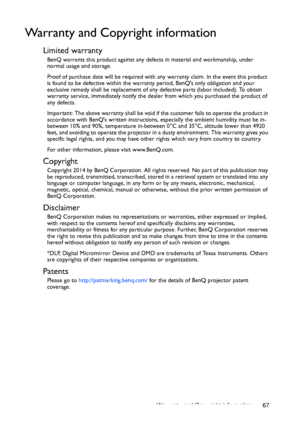 Page 67Warranty and Copyright information 67
Warranty and Copyright information
Limited warranty
BenQ warrants this product against any defects in material and workmanship, under 
normal usage and storage.
Proof of purchase date will be required with any warranty claim. In the event this product 
is found to be defective within the warranty period, BenQs only obligation and your 
exclusive remedy shall be replacement of any defective parts (labor included). To obtain 
warranty service, immediately notify the...