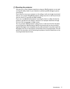 Page 11Downloaded from www.Manualslib.com manuals search engine Downloaded From projector-manual.com BenQ ManualsIntroduction11
Mounting the projector
We want you to have a pleasant experience using your BenQ projector, so we need 
to bring this safety matter to your attention to prevent possible damage to person 
and property.
If you intend to mount your projector on the ceiling or wall, we strongly recommend 
that you use a proper fitting BenQ projector ceiling mount kit or wall mount kit and 
that you ensure...