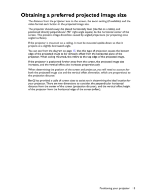 Page 15Downloaded from www.Manualslib.com manuals search engine Downloaded From projector-manual.com BenQ ManualsPositioning your projector15
Obtaining a preferred projected image size
The distance from the projector lens to the screen, the zoom setting (if available), and the 
video format each factors in the projected image size.
The projector should always be placed horizontally level (like flat on a table), and 
positioned directly perpendicular (90° right-angle square) to the horizontal center of the...