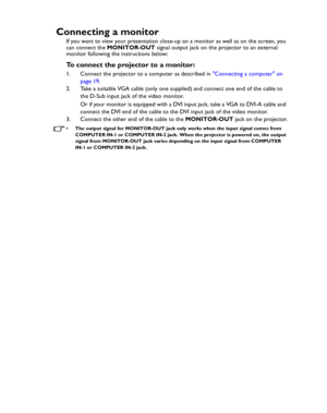 Page 20Downloaded from www.Manualslib.com manuals search engine Downloaded From projector-manual.com BenQ ManualsConnection 20
Connecting a monitor
If you want to view your presentation close-up on a monitor as well as on the screen, you 
can connect the MONITOR-OUT signal output jack on the projector to an external 
monitor following the instructions below:
To connect the projector to a monitor:
1. Connect the projector to a computer as described in Connecting a computer on 
page 19.
2. Take a suitable VGA...