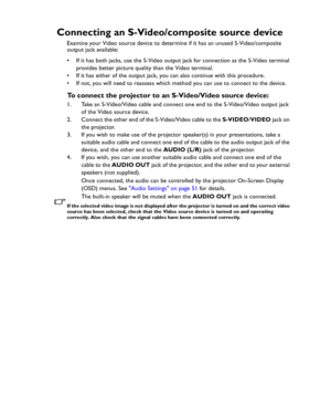 Page 24Downloaded from www.Manualslib.com manuals search engine Downloaded From projector-manual.com BenQ ManualsConnection 24
Connecting an S-Video/composite source device
Examine your Video source device to determine if it has an unused S-Video/composite 
output jack available: 
• If it has both jacks, use the S-Video output jack for connection as the S-Video terminal 
provides better picture quality than the Video terminal.
• If it has either of the output jack, you can also continue with this procedure.
•...