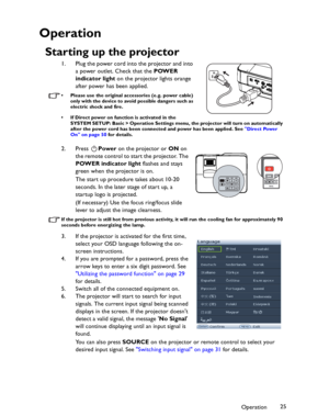 Page 25Downloaded from www.Manualslib.com manuals search engine Downloaded From projector-manual.com BenQ ManualsOperation25
Operation
Starting up the projector
1. Plug the power cord into the projector and into 
a power outlet. Check that the POWER 
indicator light on the projector lights orange 
after power has been applied.
• Please use the original accessories (e.g. power cable) 
only with the device to avoid possible dangers such as 
electric shock and fire.
• If Direct power on function is activated in...