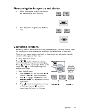 Page 27Downloaded from www.Manualslib.com manuals search engine Downloaded From projector-manual.com BenQ ManualsOperation27
Fine-tuning the image size and clarity
1. Adjust the projected image to the size that 
you need using the zoom slide ring.
2. Then sharpen the image by using the focus 
ring.
Correcting keystone
Keystoning refers to the situation where the projected image is noticeably wider at either 
the top or bottom. It occurs when the projector is not perpendicular to the screen. 
To correct this,...