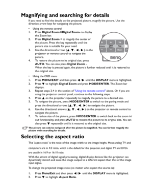 Page 32Downloaded from www.Manualslib.com manuals search engine Downloaded From projector-manual.com BenQ ManualsOperation 32
Magnifying and searching for details
If you need to find the details on the projected picture, magnify the picture. Use the 
direction arrow keys for navigating the picture.
• Using the remote control
1. Press Digital Zoom+/Digital Zoom- to display 
the Zoom bar.
2. Press Digital Zoom + to magnify the center of 
the picture. Press the key repeatedly until the 
picture size is suitable...