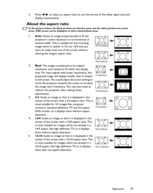 Page 33Downloaded from www.Manualslib.com manuals search engine Downloaded From projector-manual.com BenQ ManualsOperation33 3. Press  /  to select an aspect ratio to suit the format of the video signal and your 
display requirements.
About the aspect ratio
In the pictures below, the black portions are inactive areas and the white portions are active 
areas. OSD menus can be displayed on those unused black areas.
1.Auto: Scales an image proportionally to fit the 
projectors native resolution in its horizontal...