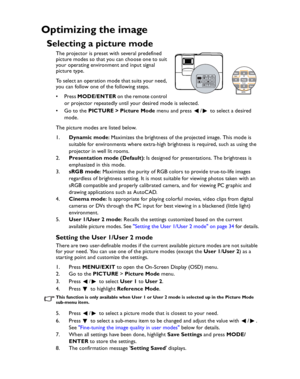 Page 34Downloaded from www.Manualslib.com manuals search engine Downloaded From projector-manual.com BenQ ManualsOperation 34
Optimizing the image
Selecting a picture mode
The projector is preset with several predefined 
picture modes so that you can choose one to suit 
your operating environment and input signal 
picture type.
To select an operation mode that suits your need, 
you can follow one of the following steps.
•Press MODE/ENTER o n  t h e  re m o t e  c o n t ro l  
or projector repeatedly until your...