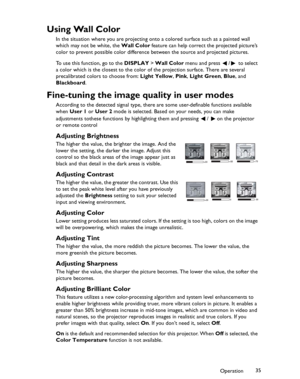 Page 35Downloaded from www.Manualslib.com manuals search engine Downloaded From projector-manual.com BenQ ManualsOperation35
Using Wall Color
In the situation where you are projecting onto a colored surface such as a painted wall 
which may not be white, the Wall Color feature can help correct the projected picture’s 
color to prevent possible color difference between the source and projected pictures.
To use this function, go to the DISPLAY > Wall Color menu and press  /  to select 
a color which is the...