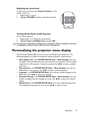 Page 41Downloaded from www.Manualslib.com manuals search engine Downloaded From projector-manual.com BenQ ManualsOperation41
Adjusting the sound level
To adjust the sound level, press Volume+/Volume- on the 
remote control, or :
1. Repeat steps 1-2 above.
2. Highlight VOLUME and select a desired sound level.
Turning off the Power on/off ring tone
To turn off the ring tone:
1. Repeat steps 1-2 in Muting the sound section.
2. Highlight Power on/off Ring Tone and select Off.
The only way to change Power on/off...