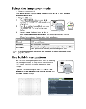 Page 42Downloaded from www.Manualslib.com manuals search engine Downloaded From projector-manual.com BenQ ManualsOperation 42
Select the lamp saver mode
• Using the remote control. 
Press Smart Eco and Highlight Lamp Mode and press  /  to select Normal/
Economic/Smart Eco.
•Using the OSD menu.
1. Press MENU/EXIT and then press  /  
until the SYSTEM SETUP: Advanced menu 
is highlighted.
2. Press  to highlight Lamp Mode and press 
MODE/ENTER. The Lamp Settings page 
displays.
3. Highlight Lamp Mode and press  /...