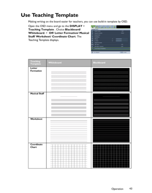 Page 43Downloaded from www.Manualslib.com manuals search engine Downloaded From projector-manual.com BenQ ManualsOperation43
U s e  Te a c h i n g  Te m p l a t e
Making writing on the board easier for teachers, you can use build-in template by OSD.  
Open the OSD menu and go to the DISPLAY > 
Teaching Template . Choice Blackboard/ 
Whiteboard. >  Off/ Letter Formation/ Musical 
Staff/ Worksheet/ Coordinate Chart. The 
Teaching Template displays.
Teaching 
TemplateWhiteboardBlackboard
Letter 
Formation
Musical...