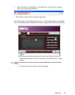 Page 45Downloaded from www.Manualslib.com manuals search engine Downloaded From projector-manual.com BenQ ManualsOperation45 1. Enter the address of the projector in the address bar of your browser and press 
Enter. For example: http://10.60.7.31
• The Crestron remote network operation page opens.
The Crestron page is only available when you are  on a Wired LAN network. It also allows 
you to control the projector remotely. The Crestron supports RoomView version 6.2.2.9.
i. These buttons function the same as...