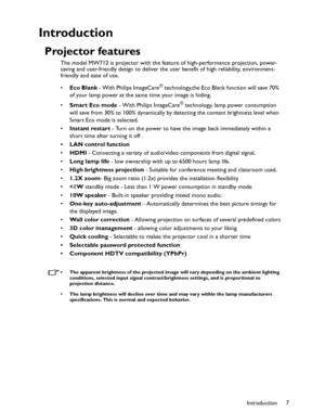 Page 7Downloaded from www.Manualslib.com manuals search engine Downloaded From projector-manual.com BenQ ManualsIntroduction7
Introduction
Projector features
The model MW712 is projector with the feature of high-performance projection, power- 
saving and user-friendly design to deliver the user benefit of high reliability, environment-
friendly and ease of use.
•Eco Blank - With Philips ImageCare
® technology,the Eco Blank function will save 70% 
of your lamp power at the same time your image is hiding.
•Smart...