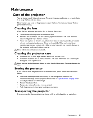 Page 61Downloaded from www.Manualslib.com manuals search engine Downloaded From projector-manual.com BenQ ManualsMaintenance61
Maintenance
Care of the projector
Your projector needs little maintenance. The only thing you need to do on a regular basis 
is to keep the lens and case clean.
Never remove any parts of the projector except the lamp. Contact your dealer if other 
parts need replacing.
Cleaning the lens
Clean the lens whenever you notice dirt or dust on the surface. 
• Use a canister of compressed air...