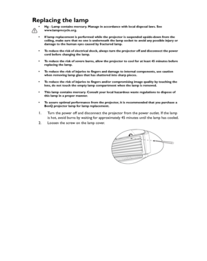 Page 64Downloaded from www.Manualslib.com manuals search engine Downloaded From projector-manual.com BenQ ManualsMaintenance 64
Replacing the lamp
• Hg - Lamp contains mercury. Manage in accordance with local disposal laws. See 
www.lamprecycle.org.
• If lamp replacement is performed while the projector is suspended upside-down from the 
ceiling, make sure that no one is underneath the lamp socket to avoid any possible injury or 
damage to the human eyes caused by fractured lamp.
• To reduce the risk of...