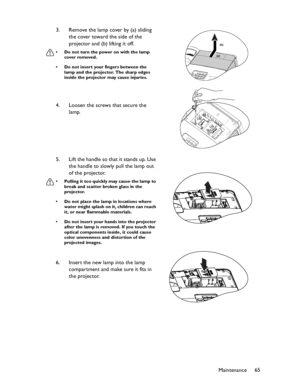 Page 65Downloaded from www.Manualslib.com manuals search engine Downloaded From projector-manual.com BenQ ManualsMaintenance65 3. Remove the lamp cover by (a) sliding 
the cover toward the side of the 
projector and (b) lifting it off.
• Do not turn the power on with the lamp 
cover removed.
• Do not insert your fingers between the 
lamp and the projector. The sharp edges 
inside the projector may cause injuries.
4. Loosen the screws that secure the 
lamp.
5. Lift the handle so that it stands up. Use 
the...