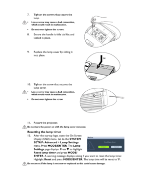 Page 66Downloaded from www.Manualslib.com manuals search engine Downloaded From projector-manual.com BenQ ManualsMaintenance 6611. Restart the projector.
Do not turn the power on with the lamp cover removed.
Resetting the lamp timer
12. After the startup logo, open the On-Screen 
Display (OSD) menu. Go to the SYSTEM 
SETUP: Advanced > Lamp Settings 
menu. Press MODE/ENTER. The Lamp 
Settings page displays. Press   to highlight 
Reset lamp timer and press MODE/
ENTER. A warning message displays asking if you...