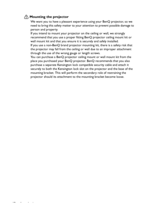 Page 12
Introduction
12
Mounting the projector
We want you to have a pleasant experience using your BenQ projector, so we 
need to bring this safety matter to your attention to prevent possible damage to 
person and property.
If you intend to mount your projector on the ceiling or wall, we strongly 
recommend that you use a proper fitting BenQ projector ceiling mount kit or 
wall mount kit and that you ensure it is securely and safely installed.
If you use a non-BenQ brand projector mount ing kit, there is a...