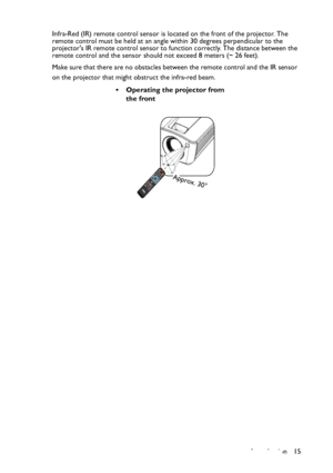 Page 15
Introduction 15
Infra-Red (IR) remote control sensor is lo
cated on the front of the projector. The 
remote control must be held at an angle within 30 degrees perpendicular to the 
projectors IR remote control sensor to function correctly. The distance between the 
remote control and the sensor should not exceed  8 meters (~ 26 feet).
Make sure that there are no obstacles between the remote control and the IR sensor 
on the projector that might obstruct the infra-red beam.
• Operating the projector from...