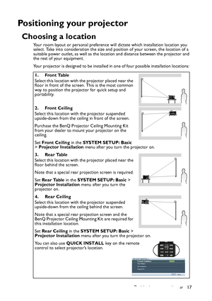 Page 17
Positioning your projector 17
Positioning your projector
Choosing a location
Your room layout or personal preference will dictate which installation location you 
select. Take into consideration the size and position of your screen, the location of a 
suitable power outlet, as well as the location and distance between the projector and 
the rest of your equipment.
Your projector is designed to be installed in one of four possible installation locations: 1. Front Table
Select this location with the...