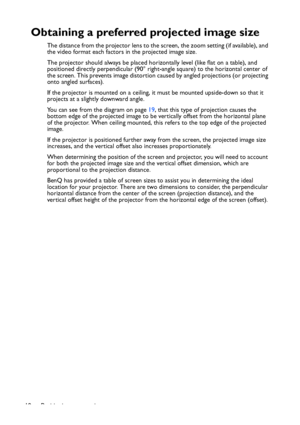 Page 18
Positioning your projector
18
Obtaining a preferred projected image size
The distance from the projector lens to the screen, the zoom setting (if available), and 
the video format each factors in the projected image size.
The projector should always be placed hori zontally level (like flat on a table), and 
positioned directly perpendicular (90° right-angle square) to the horizontal center of 
the screen. This prevents image distortion caused by angled projections (or projecting 
onto angled surfaces)....