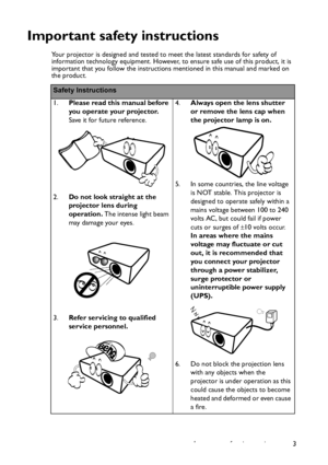 Page 3
Important safety instructions 3
Important safety instructions
Your projector is designed and tested to meet the latest standards for safety of 
information technology equipment. However, to ensure safe use of this product, it is 
important that you follow the instructions mentioned in this manual and marked on 
the product. 
Safety Instructions
1.Please read this manual before 
you operate your projector. 
Save it for future reference. 
2. Do not look straight at the 
projector lens during 
operation....