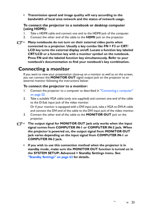 Page 23
Connection 23
• Transmission speed and image quality will vary according to the 
bandwidth of local area network and the status of network usage.
To connect the projector to a notebook or desktop computer 
(using HDMI):
1. Take a HDMI cable and connect one end to the HDMI jack of the computer.
2. Connect the other end of the cable to the  HDMI jack on the projector.
• Many notebooks do not turn on  their external video ports when 
connected to a projector. Usually a key combo like FN + F3 or CRT/
LCD...