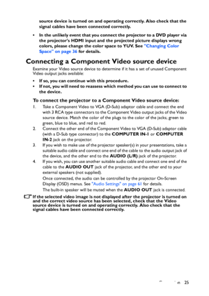 Page 25
Connection 25
source device is turned on and oper
ating correctly. Also check that the 
signal cables have been connected correctly.
• In the unlikely event that you connect the projector to a DVD player via  the projectors HDMI input and the projected picture displays wrong 
colors, please change the color space to YUV. See  Changing Color 
Space on page 36  for details.
Connecting a Component Video source device
Examine your Video source device to determine if it has a set of unused Component 
Video...