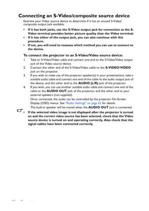 Page 26
Connection
26
Connecting an S-Video/co mposite source device
Examine your Video source device to determine if it has an unused S-Video/
composite output jack available: 
• If it has both jacks, use the S-Vide o output jack for connection as the S-
Video terminal provides better pictur e quality than the Video terminal.
• If it has either of the output jack, you can also continue with this  procedure.
• If not, you will need to reassess which method you can use to connect to  the device.
To connect the...