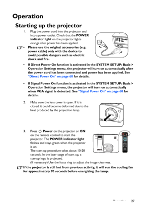 Page 27
Operation 27
Operation
Starting up the projector
1. Plug the power cord into the projector and into a power outlet. Check that the  POWER 
indicator light  on the projector lights 
orange after power has been applied.
• Please use the original accessories (e.g.  power cable) only with the device to 
avoid possible dangers such as electric 
shock and fire.
• If Direct Power On function is activated in the SYSTEM SETUP: Basic >  Operation Settings menu, the projector  will turn on automatically after 
the...