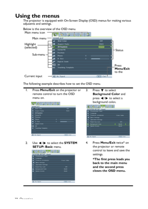 Page 32
Operation
32
Using the menus
The projector is equipped with On-Screen  Display (OSD) menus for making various 
adjusents and settings.
Below is the overview of the OSD menu.
The following example describes how to set the OSD menu.
1. Press  Menu/Exit  on the projector or 
remote control to turn the OSD 
menu on. 3. Press   to select 
Background Color  and 
press  /  to select a 
background color .
2. Use  /  to select the  SYSTEM 
SETUP: Basic  menu. 4. Press
 Menu/Exit  twice* on 
the projector or...