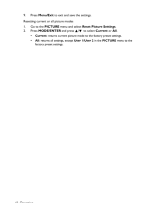 Page 42
Operation
42 9. Press 
Menu/Exit  to exit and save the settings.
Resetting current or all picture modes
1. Go to the  PICTURE menu and select  Reset Picture Settings .
2. Press  MODE/ENTER  and press  /  to select  Current or All.
• Current : returns current picture mode to the factory preset settings.
• All: returns all settings, except  User 1/User 2 in the PICTURE  menu to the 
factory preset settings.
Downloaded From projector-manual.com BenQ Manuals 