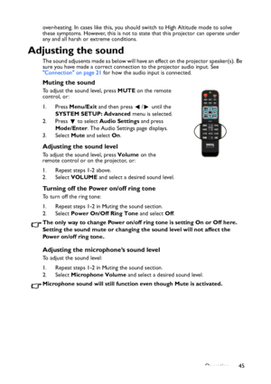 Page 45
Operation 45
over-heating. In cases like this, you should switch to High Altitude mode to solve 
these symptoms. However, this is not to state that this projector can operate under 
any and all harsh or extreme conditions.
Adjusting the sound
The sound adjusents made as below will have an effect on the projector speaker(s). Be 
sure you have made a correct connection to the projector audio input. See 
Connection on page 21
 for how the audio input is connected.
Muting the sound
To adjust the sound...