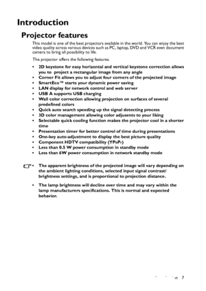 Page 7
Introduction 7
Introduction
Projector features
This model is one of the best projectors available in the world. You can enjoy the best 
video quality across various devices such as PC, laptop, DVD and VCR even document 
camera to bring all possibility to life.The projector offers the following features.
• 2D keystone for easy horizontal and vertical keystone correction allows  you to  project a rectangular image from any angle
• Corner Fit allows you to adjust four corners of the projected image
•...