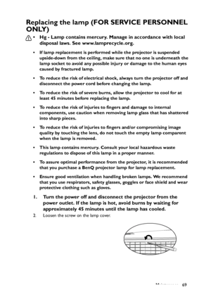 Page 69
Maintenance 69
Replacing the lamp (FOR SERVICE PERSONNEL 
ONLY)
• Hg - Lamp contains mercury. Manage in accordance with local disposal laws. See www.lamprecycle.org.
• If lamp replacement is performed while the projector is suspended 
upside-down from the ceiling, make sure that no one is underneath the 
lamp socket to avoid any possible injury or damage to the human eyes 
caused by fractured lamp.
• To reduce the risk of electrical shock, always turn the projector off and  disconnect the power cord...