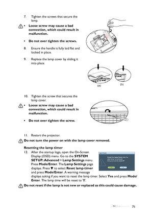 Page 71
Maintenance 71
11. Restart the projector.
Do not turn the power on with the lamp cover removed.
Resetting the lamp timer
12. After the startup logo, open the On-Screen 
Display (OSD) menu. Go to the  SYSTEM 
SETUP: Advanced  > Lamp Settings  menu. 
Press  Mode/Enter . The Lamp Settings  page 
displays. Press   to select  Reset lamp timer 
and press  Mode/Enter . A warning message 
displays asking if you want to reset the lamp timer. Select  Yes and press  Mode/
Enter . The lamp time will be reset to 0....