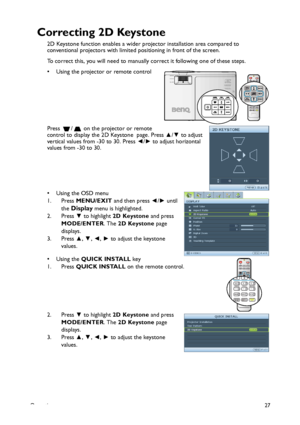 Page 27Operation27
Correcting 2D Keystone
2D Keystone function enables a wider projector installation area compared to 
conventional projectors with limited positioning in front of the screen.
To correct this, you will need to manually correct it following one of these steps.
• Using the projector or remote control 
Press  /  on the projector or remote 
control to display the 2D Keystone  page. Press ▲/▼ to adjust 
vertical values from -30 to 30. Press ◄/► to adjust horizontal 
values from -30 to 30. 
•Using...