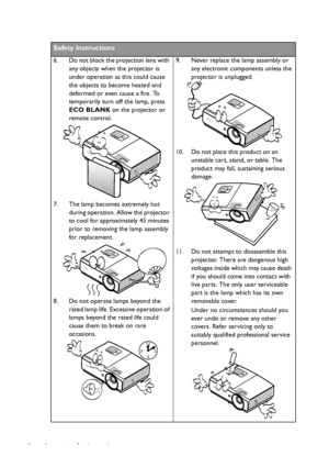 Page 4Important safety instructions 4
Safety Instructions
6. Do not block the projection lens with 
any objects when the projector is 
under operation as this could cause 
the objects to become heated and 
deformed or even cause a fire. To 
temporarily turn off the lamp, press 
ECO BLANK on the projector or 
remote control.
7. The lamp becomes extremely hot 
during operation. Allow the projector 
to cool for approximately 45 minutes 
prior to removing the lamp assembly 
for replacement. 
8. Do not operate...