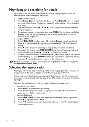 Page 34Operation 34
Magnifying and searching for details
If you need to find the details on the projected picture, magnify the picture. Use the 
direction arrow keys for navigating the picture.
• Using the remote control
1. Press Digital Zoom+/- to display the Zoom bar. Press Digital Zoom+ to magnify 
the center of the picture. Press the key repeatedly until the picture size is suitable for 
your need.
2. Use the directional arrows (▲, ▼, ◄, ►) on the projector or remote control to 
navigate the picture.
3. To...