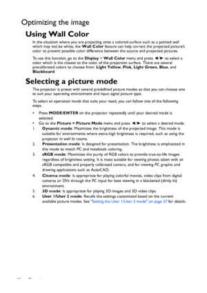 Page 36Operation 36
Optimizing the image
Using Wall Color
In the situation where you are projecting onto a colored surface such as a painted wall 
which may not be white, the Wall Color feature can help correct the projected picture’s 
color to prevent possible color difference between the source and projected pictures.
To use this function, go to the Display > Wall Color menu and press ◄/► to select a 
color which is the closest to the color of the projection surface. There are several 
precalibrated colors to...