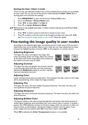 Page 37Operation37
Setting the User 1/User 2 mode
There are two user-definable modes if the current available picture modes are not suitable 
for your need. You can use one of the picture modes (except the User 1/User 2) as a 
starting point and customize the settings.
1. Press MENU/EXIT to open the On-Screen Display (OSD) menu.
2. Go to the Picture > Picture Mode menu.
3. Press ◄/► to select User 1 to User 2.
4. Press ▼ to highlight Reference Mode.
This function is only available when User 1 or User 2 mode is...